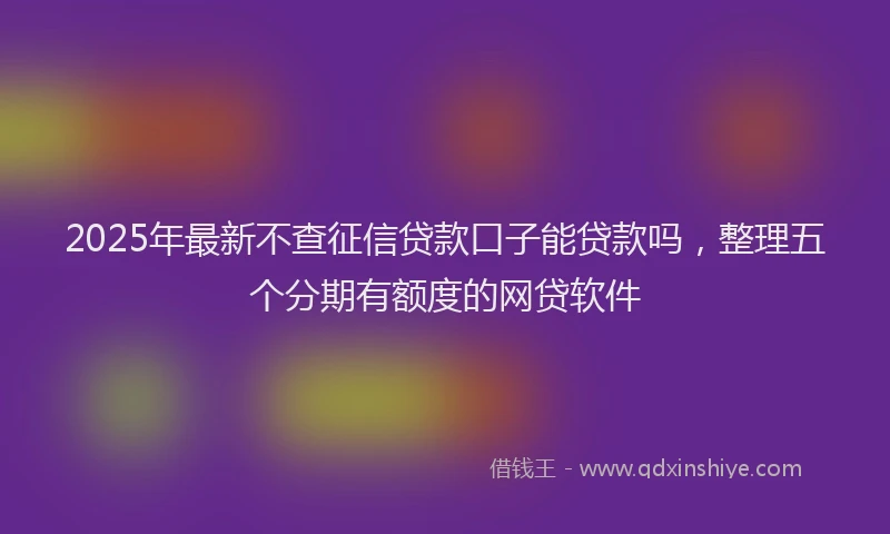 2025年最新不查征信贷款口子能贷款吗，整理五个分期有额度的网贷软件