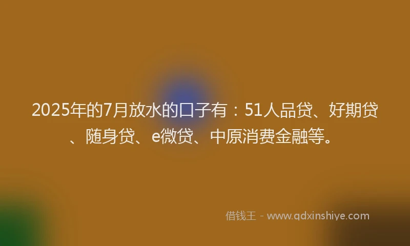 2025年的7月放水的口子有：51人品贷、好期贷、随身贷、e微贷、中原消费金融等。