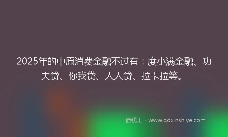 2025年的中原消费金融不过有：度小满金融、功夫贷、你我贷、人人贷、拉卡拉等。