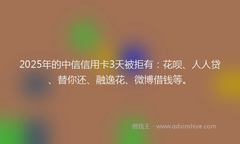 2025年的中信信用卡3天被拒有：花呗、人人贷、替你还、融逸花、微博借钱等。