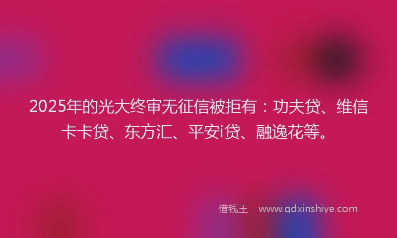 2025年的光大终审无征信被拒有：功夫贷、维信卡卡贷、东方汇、平安i贷、融逸花等。