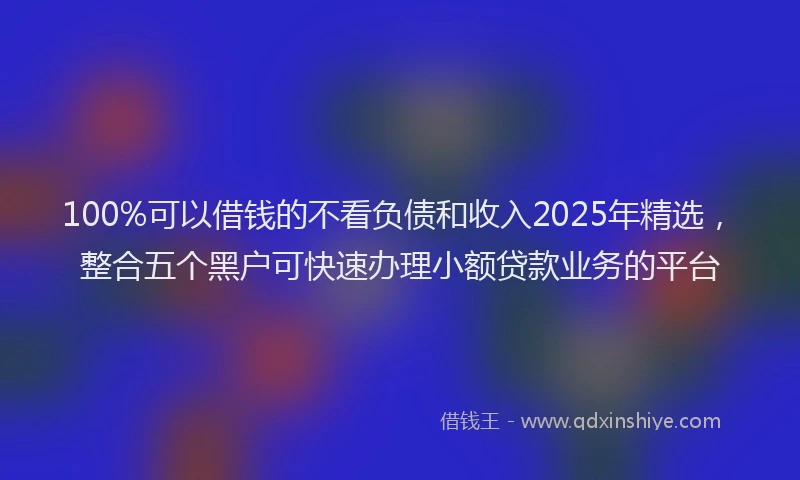 100%可以借钱的不看负债和收入2025年精选，整合五个黑户可快速办理小额贷款业务的平台