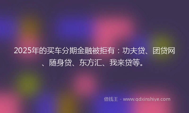 2025年的买车分期金融被拒有：功夫贷、团贷网、随身贷、东方汇、我来贷等。