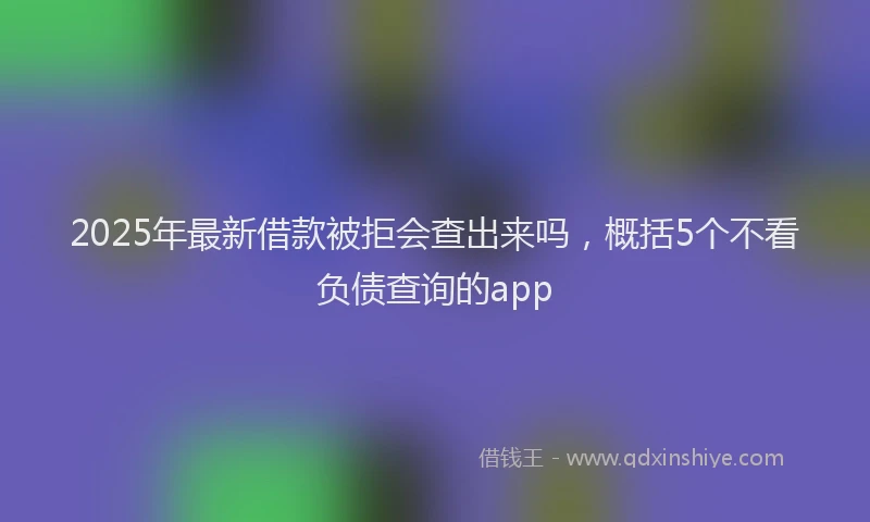2025年最新借款被拒会查出来吗，概括5个不看负债查询的app