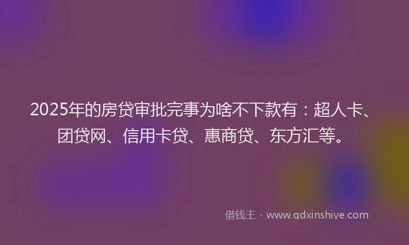 2025年的房贷审批完事为啥不下款有：超人卡、团贷网、信用卡贷、惠商贷、东方汇等。