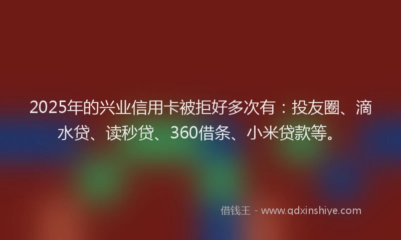 2025年的兴业信用卡被拒好多次有：投友圈、滴水贷、读秒贷、360借条、小米贷款等。