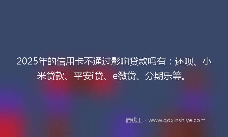 2025年的信用卡不通过影响贷款吗有：还呗、小米贷款、平安i贷、e微贷、分期乐等。