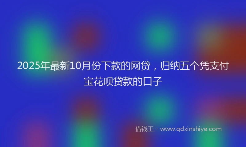 2025年最新10月份下款的网贷，归纳五个凭支付宝花呗贷款的口子