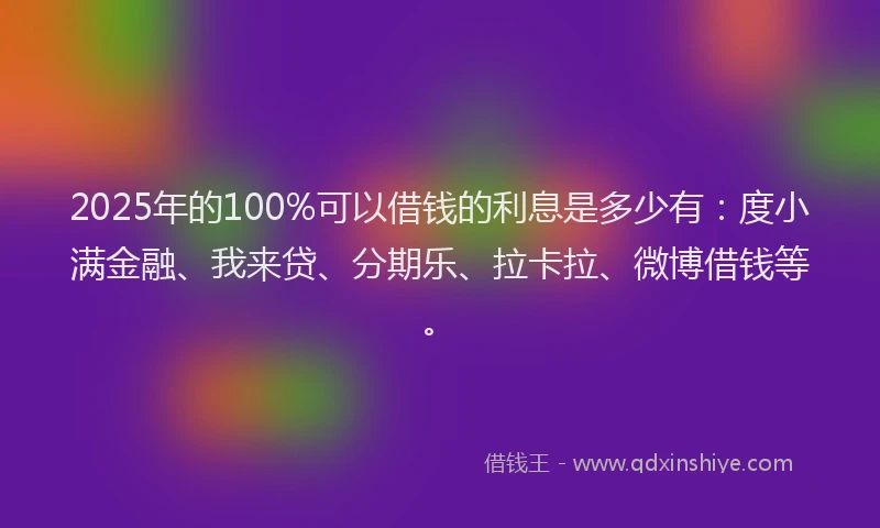 2025年的100%可以借钱的利息是多少有：度小满金融、我来贷、分期乐、拉卡拉、微博借钱等。