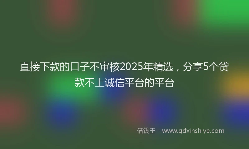 直接下款的口子不审核2025年精选，分享5个贷款不上诚信平台的平台