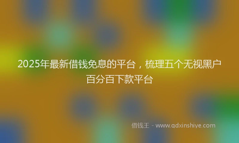 2025年最新借钱免息的平台，梳理五个无视黑户百分百下款平台
