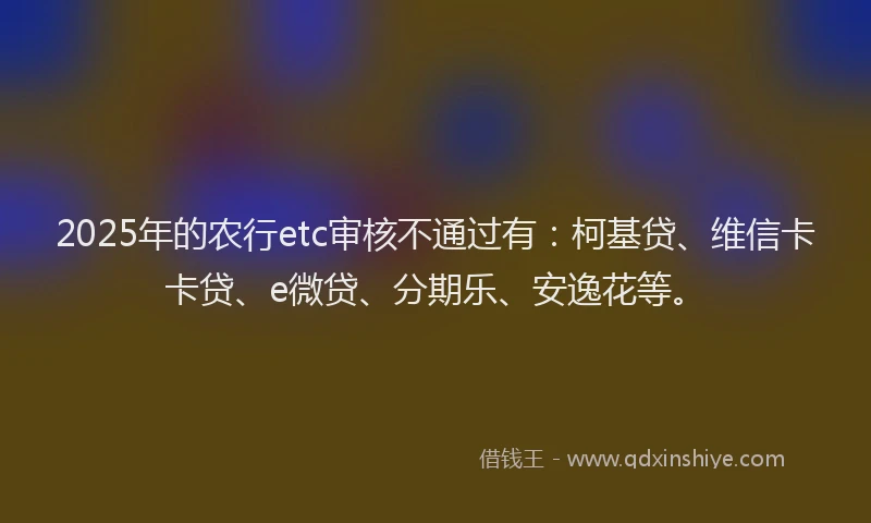 2025年的农行etc审核不通过有：柯基贷、维信卡卡贷、e微贷、分期乐、安逸花等。