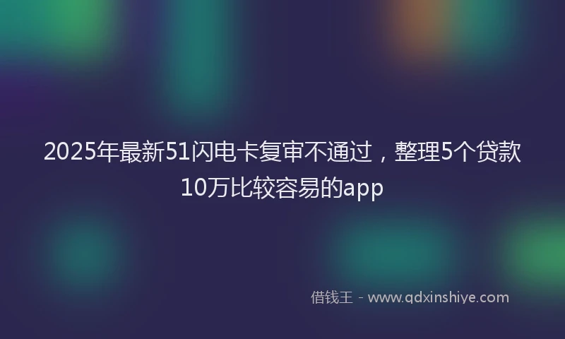 2025年最新51闪电卡复审不通过，整理5个贷款10万比较容易的app