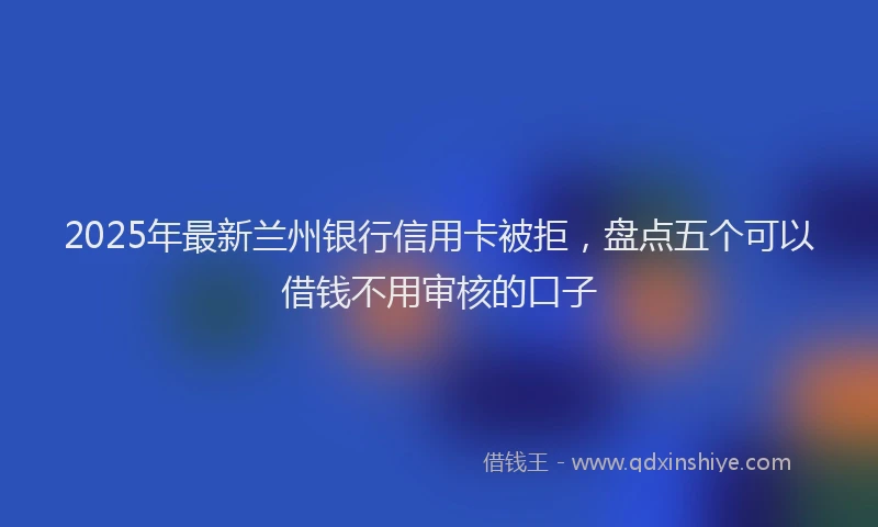 2025年最新兰州银行信用卡被拒，盘点五个可以借钱不用审核的口子
