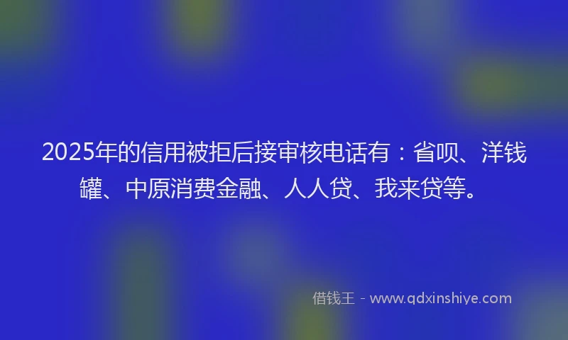 2025年的信用被拒后接审核电话有：省呗、洋钱罐、中原消费金融、人人贷、我来贷等。