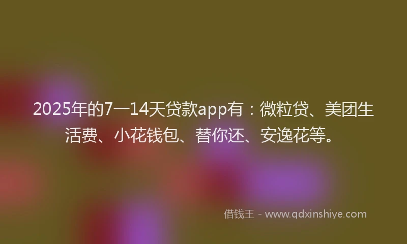 2025年的7一14天贷款app有：微粒贷、美团生活费、小花钱包、替你还、安逸花等。