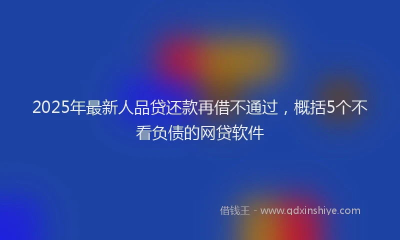 2025年最新人品贷还款再借不通过，概括5个不看负债的网贷软件