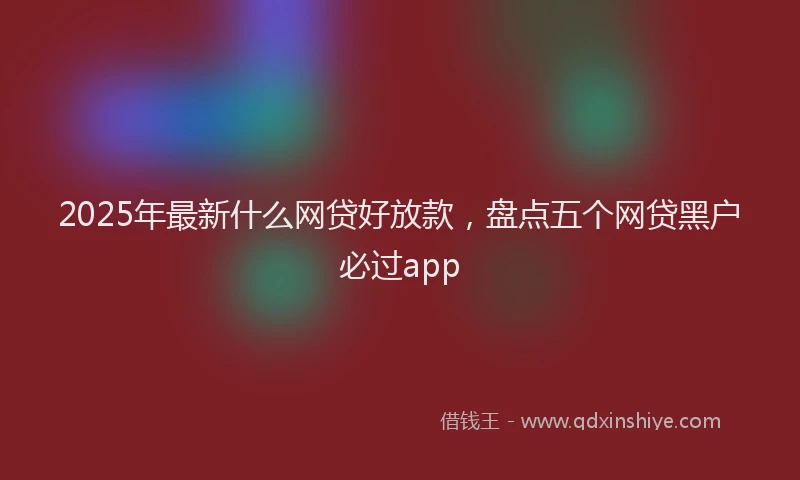 2025年最新什么网贷好放款，盘点五个网贷黑户必过app