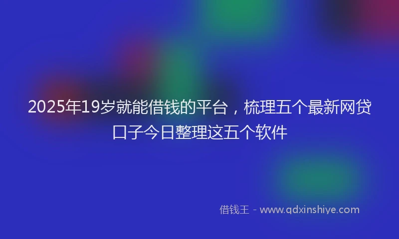 2025年19岁就能借钱的平台，梳理五个最新网贷口子今日整理这五个软件