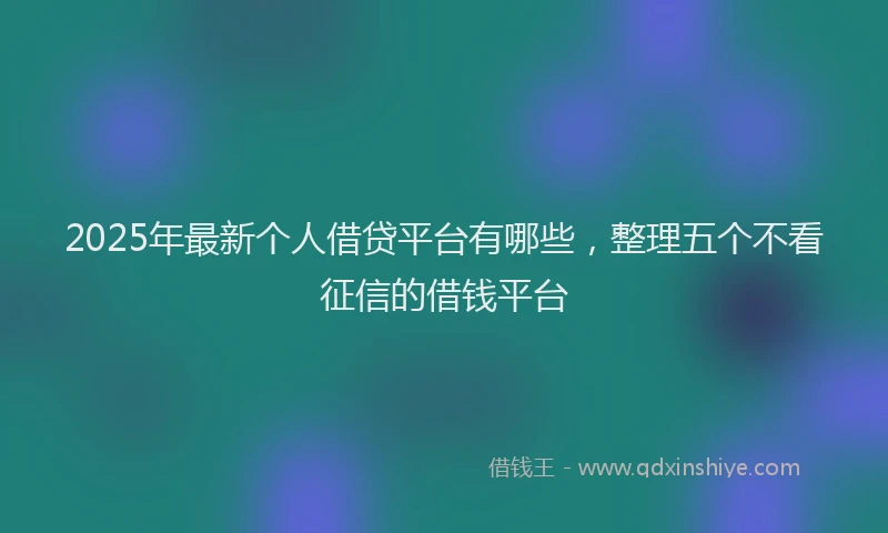 2025年最新个人借贷平台有哪些，整理五个不看征信的借钱平台