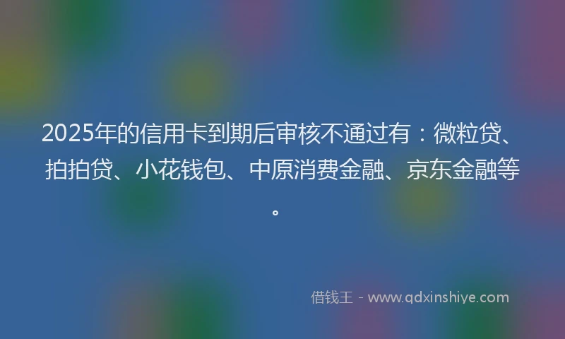 2025年的信用卡到期后审核不通过有：微粒贷、拍拍贷、小花钱包、中原消费金融、京东金融等。