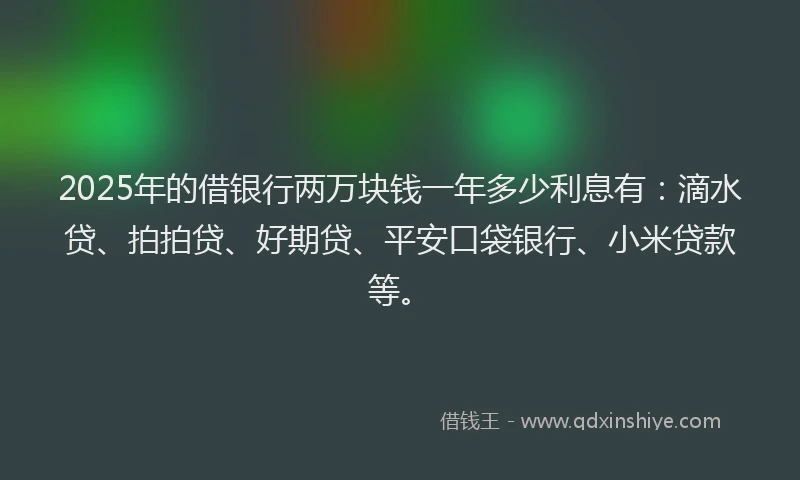 2025年的借银行两万块钱一年多少利息有：滴水贷、拍拍贷、好期贷、平安口袋银行、小米贷款等。