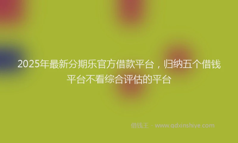 2025年最新分期乐官方借款平台，归纳五个借钱平台不看综合评估的平台