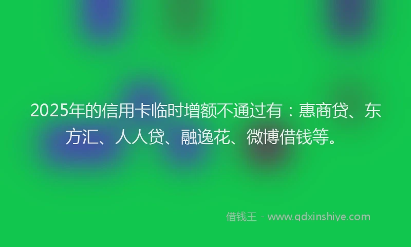 2025年的信用卡临时增额不通过有：惠商贷、东方汇、人人贷、融逸花、微博借钱等。