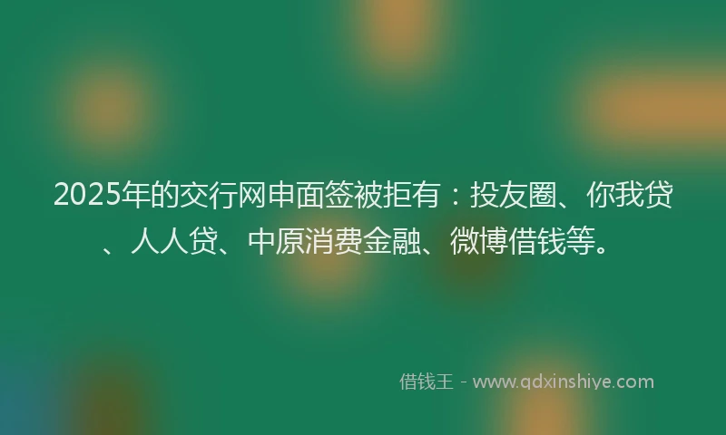 2025年的交行网申面签被拒有：投友圈、你我贷、人人贷、中原消费金融、微博借钱等。