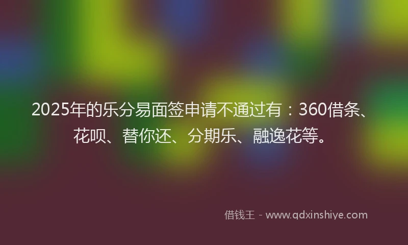 2025年的乐分易面签申请不通过有：360借条、花呗、替你还、分期乐、融逸花等。