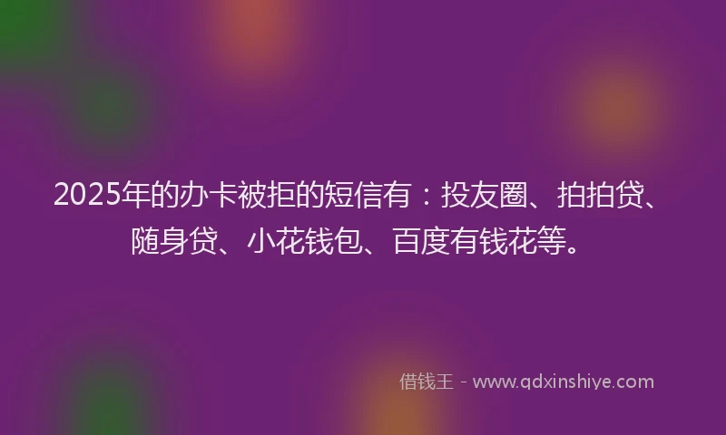 2025年的办卡被拒的短信有：投友圈、拍拍贷、随身贷、小花钱包、百度有钱花等。