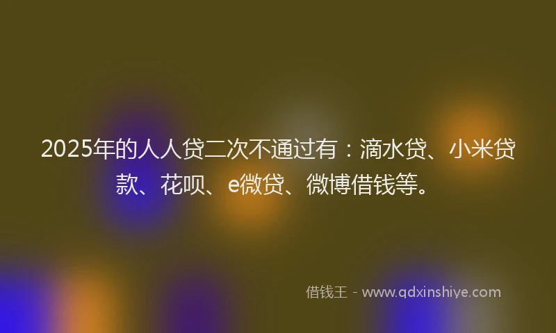 2025年的人人贷二次不通过有：滴水贷、小米贷款、花呗、e微贷、微博借钱等。