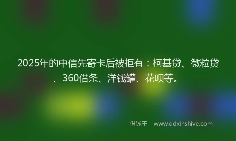 2025年的中信先寄卡后被拒有：柯基贷、微粒贷、360借条、洋钱罐、花呗等。