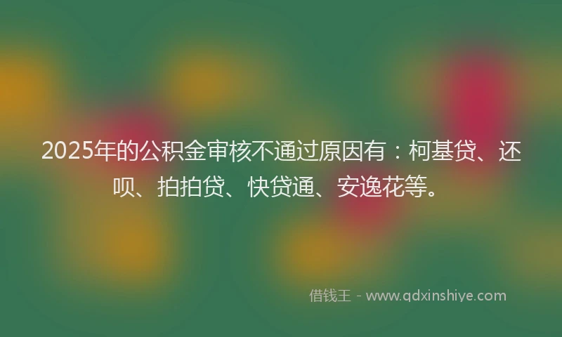 2025年的公积金审核不通过原因有：柯基贷、还呗、拍拍贷、快贷通、安逸花等。