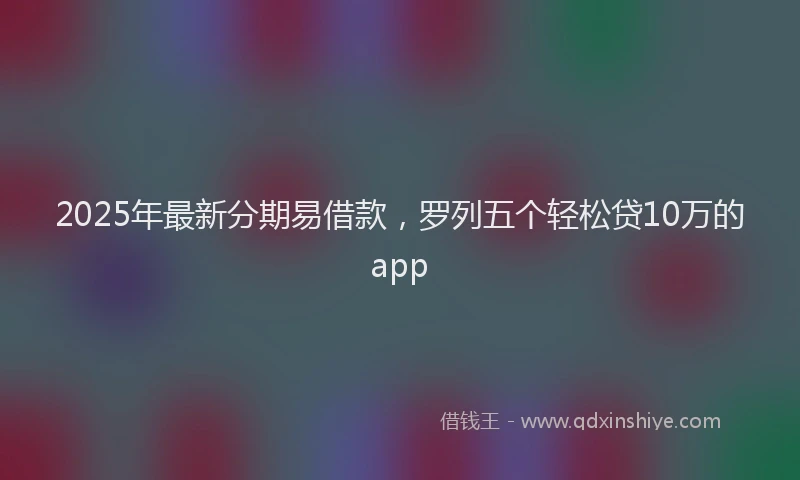 2025年最新分期易借款，罗列五个轻松贷10万的app