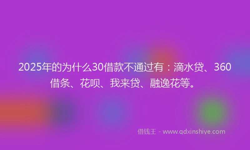 2025年的为什么30借款不通过有：滴水贷、360借条、花呗、我来贷、融逸花等。