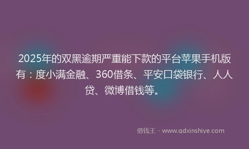 2025年的双黑逾期严重能下款的平台苹果手机版有：度小满金融、360借条、平安口袋银行、人人贷、微博借钱等。