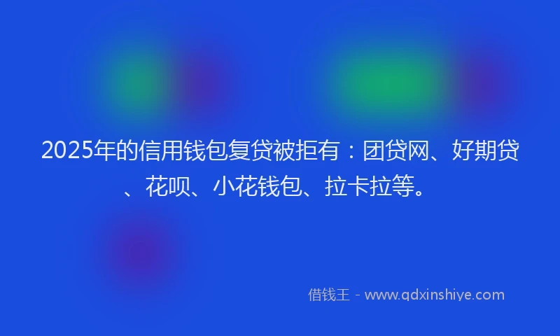 2025年的信用钱包复贷被拒有：团贷网、好期贷、花呗、小花钱包、拉卡拉等。