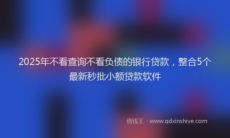 2025年不看查询不看负债的银行贷款，整合5个最新秒批小额贷款软件