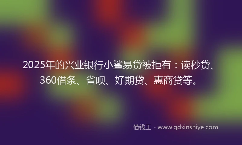 2025年的兴业银行小鲨易贷被拒有：读秒贷、360借条、省呗、好期贷、惠商贷等。