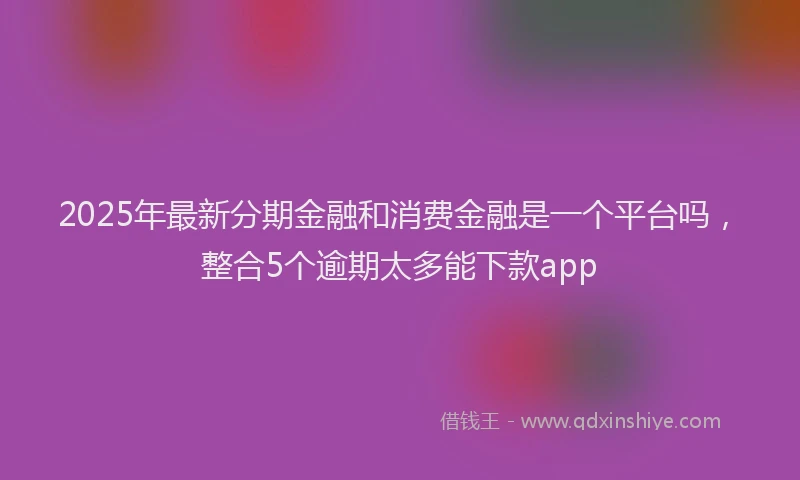 2025年最新分期金融和消费金融是一个平台吗，整合5个逾期太多能下款app