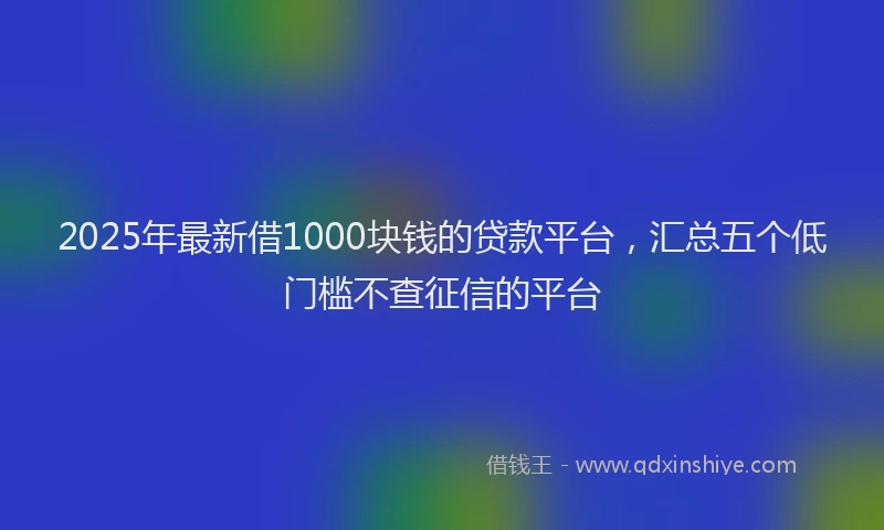 2025年最新借1000块钱的贷款平台，汇总五个低门槛不查征信的平台