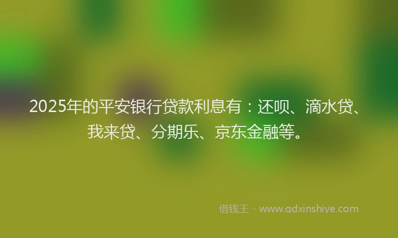 2025年的平安银行贷款利息有：还呗、滴水贷、我来贷、分期乐、京东金融等。