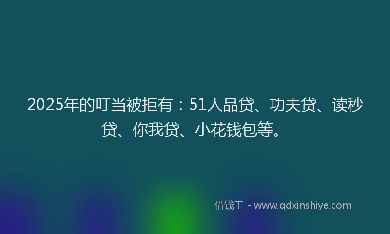 2025年的叮当被拒有：51人品贷、功夫贷、读秒贷、你我贷、小花钱包等。
