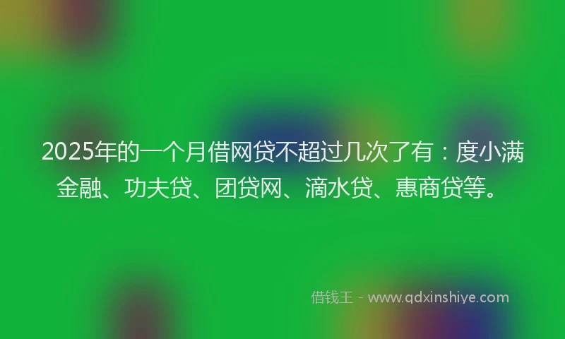 2025年的一个月借网贷不超过几次了有：度小满金融、功夫贷、团贷网、滴水贷、惠商贷等。
