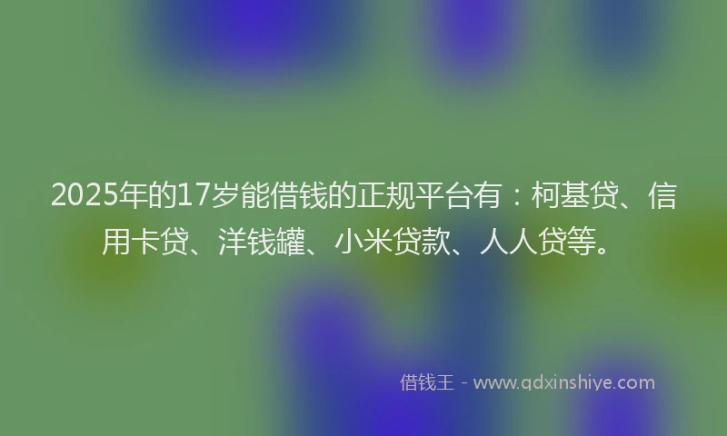 2025年的17岁能借钱的正规平台有：柯基贷、信用卡贷、洋钱罐、小米贷款、人人贷等。