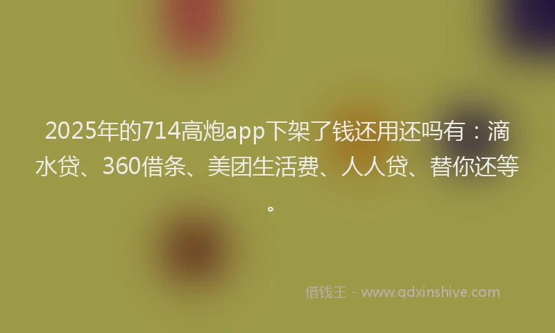2025年的714高炮app下架了钱还用还吗有：滴水贷、360借条、美团生活费、人人贷、替你还等。