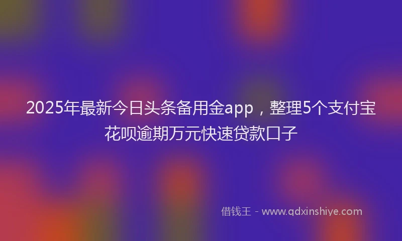 2025年最新今日头条备用金app，整理5个支付宝花呗逾期万元快速贷款口子