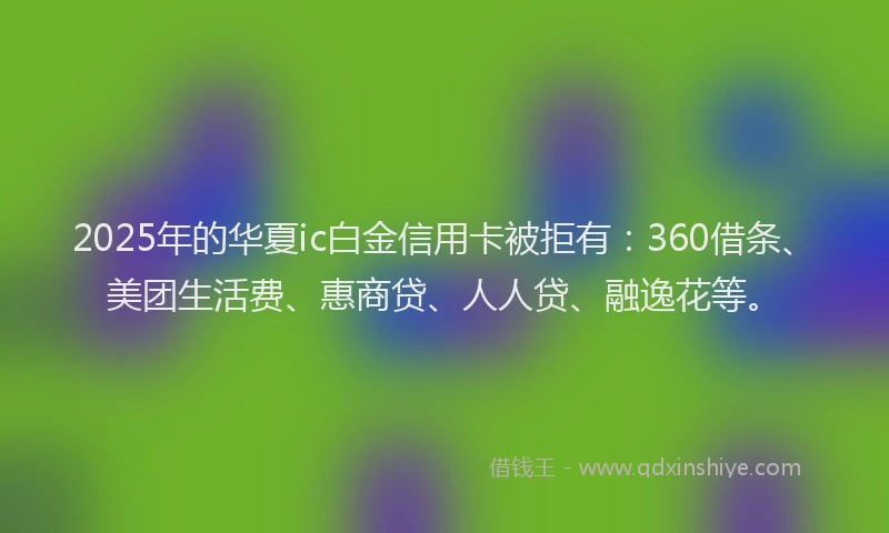 2025年的华夏ic白金信用卡被拒有：360借条、美团生活费、惠商贷、人人贷、融逸花等。