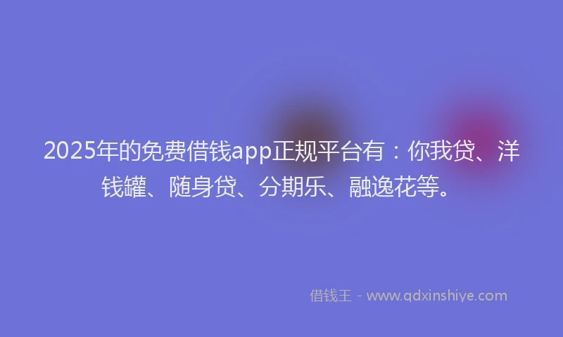 2025年的免费借钱app正规平台有：你我贷、洋钱罐、随身贷、分期乐、融逸花等。